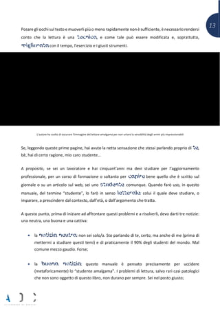 13Posare gli occhi sul testo e muoverli più o meno rapidamente non è sufficiente, è necessario rendersi
conto che la lettura è una tecnica, e come tale può essere modificata e, soprattutto,
migliorata con il tempo, l’esercizio e i giusti strumenti.
L’autore ha scelto di oscurare l’immagine del lettore-amalgama per non urtare la sensibilità degli animi più impressionabili
Se, leggendo queste prime pagine, hai avuto la netta sensazione che stessi parlando proprio di te,
bè, hai di certo ragione, mio caro studente…
A proposito, se sei un lavoratore e hai cinquant’anni ma devi studiare per l’aggiornamento
professionale, per un corso di formazione o soltanto per capire bene quello che è scritto sul
giornale o su un articolo sul web, sei uno studente comunque. Quando farò uso, in questo
manuale, del termine “studente”, lo farò in senso letterale: colui il quale deve studiare, o
imparare, a prescindere dal contesto, dall’età, o dall’argomento che tratta.
A questo punto, prima di iniziare ad affrontare questi problemi e a risolverli, devo darti tre notizie:
una neutra, una buona e una cattiva:
• la notizia neutra: non sei solo/a. Sto parlando di te, certo, ma anche di me (prima di
mettermi a studiare questi temi) e di praticamente il 90% degli studenti del mondo. Mal
comune mezzo gaudio. Forse;
• la buona notizia: questo manuale è pensato precisamente per uccidere
(metaforicamente) lo “studente amalgama”. I problemi di lettura, salvo rari casi patologici
che non sono oggetto di questo libro, non durano per sempre. Sei nel posto giusto;
 