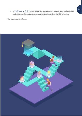 14
• la cattiva notizia: dovrai essere costante e metterci impegno. Puoi risolvere questi
problemi senza alcun dubbio, ma non puoi farlo schioccando le dita. C’è da lavorare.
E ora, cominciamo sul serio.
 