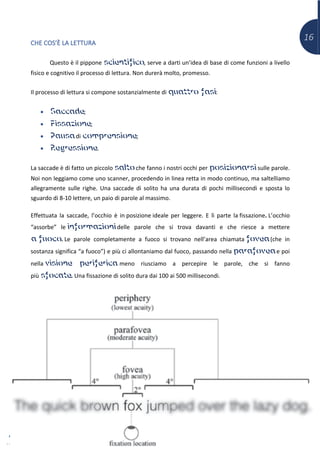 16
CHE COS’È LA LETTURA
Questo è il pippone scientifico, serve a darti un’idea di base di come funzioni a livello
fisico e cognitivo il processo di lettura. Non durerà molto, promesso.
Il processo di lettura si compone sostanzialmente di quattro fasi:
• Saccade;
• Fissazione;
• Pausa di comprensione;
• Regressione.
La saccade è di fatto un piccolo salto che fanno i nostri occhi per posizionarsi sulle parole.
Noi non leggiamo come uno scanner, procedendo in linea retta in modo continuo, ma saltelliamo
allegramente sulle righe. Una saccade di solito ha una durata di pochi millisecondi e sposta lo
sguardo di 8-10 lettere, un paio di parole al massimo.
Effettuata la saccade, l’occhio è in posizione ideale per leggere. E lì parte la fissazione. L’occhio
“assorbe” le informazioni delle parole che si trova davanti e che riesce a mettere
a fuoco. Le parole completamente a fuoco si trovano nell’area chiamata fovea (che in
sostanza significa “a fuoco”) e più ci allontaniamo dal fuoco, passando nella parafovea e poi
nella visione periferica meno riusciamo a percepire le parole, che si fanno
più sfocate. Una fissazione di solito dura dai 100 ai 500 millisecondi.
 