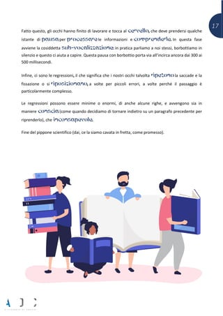 17
Fatto questo, gli occhi hanno finito di lavorare e tocca al cervello, che deve prendersi qualche
istante di pausa per processare le informazioni e comprenderle. In questa fase
avviene la cosiddetta sub-vocalizzazione: in pratica parliamo a noi stessi, borbottiamo in
silenzio e questo ci aiuta a capire. Questa pausa con borbottio porta via all’incirca ancora dai 300 ai
500 millisecondi.
Infine, ci sono le regressioni, il che significa che i nostri occhi talvolta ripetono la saccade e la
fissazione o si riposizionano, a volte per piccoli errori, a volte perché il passaggio è
particolarmente complesso.
Le regressioni possono essere minime o enormi, di anche alcune righe, e avvengono sia in
maniere conscia (come quando decidiamo di tornare indietro su un paragrafo precedente per
riprenderlo), che inconsapevole.
Fine del pippone scientifico (dai, ce la siamo cavata in fretta, come promesso).
 