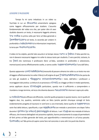 18
LEGGERE E RILEGGERE
Tempo fa mi sono imbattuto in un video su
YouTube in cui un docente universitario spiegava
come leggere efficacemente per studiare. L’assunto
fondamentale del video era che, per poter dire di aver
studiato davvero un testo, è necessario leggerlo almeno
tre volte: la prima volta per farsi un’idea generale e
familiarizzare col testo, la seconda per andare in
profondità e selezionare le informazioni importanti,
la terza per memorizzarlo.
Il video mi ha colpito, perché tale assunto è al tempo stesso vero e falso. È falso perché no,
non è davvero necessario leggere tre volte lo stesso testo per studiarlo. È vero perché, tuttavia, le
tre fasi che nominava il professore (farsi un’idea, scendere in profondità e selezionare,
memorizzare) vanno effettivamente svolte, e vanno svolte separatamente l’una dall’altra.
Questa apparente contraddizione (necessità di passare almeno tre volte su un testo ma non
di leggere effettivamente tre volte il libro) è all’origine di quel fraintendimento che porta da
un lato gli studenti a rileggere ossessivamente i testi, dall’altro i professori a
incoraggiare tale pratica. La lettura è un processo a strati, se si legge un libro in modo spontaneo,
senza applicare alcuna strategia particolare, questo non è sufficiente a comprendere e
ricordare a lungo termine, ed ecco che diventa davvero necessario ritornarci sopra più volte.
La soluzione più efficace ed efficiente, nonché quella proposta in questo lavoro, non è quella di
leggere due, tre, quattro, ventimila volte un libro (anche perché chiunque consigli di farlo
evidentemente progetta di laurearsi in vent’anni a una triennale), bensì quella di separare le
varie fasi della lettura, specificarle, e poi applicarle con metodo e precisione una dopo l’altra
durante il primo (e unico) passaggio di lettura. I vari step del mio metodo di lettura
efficace, che troverai dettagliati nel prossimo capitolo, hanno precisamente lo scopo di permetterti
di farti prima un’idea generale del testo, poi approfondirlo e memorizzarlo in un’unica passata.
Comodo, no? Ma prima di capire come fare nel concreto ci sono altri tre punti da chiarire.
 