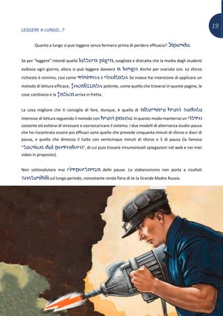 19
LEGGERE A LUNGO…?
Quanto a lungo si può leggere senza fermarsi prima di perdere efficacia? Dipende.
Se per “leggere” intendi quella lettura pigra, svogliata e distratta che la media degli studenti
esibisce ogni giorno, allora si può leggere davvero a lungo. Anche per svariate ore. Lo sforzo
richiesto è minimo, così come minimo è il risultato. Se invece hai intenzione di applicare un
metodo di lettura efficace, focalizzato, potente, come quello che troverai in queste pagine, le
cose cambiano e la fatica arriva in fretta.
La cosa migliore che ti consiglio di fare, dunque, è quella di alternare brevi sedute
intensive di lettura seguendo il metodo con brevi pause. In questo modo manterrai un ritmo
costante ed eviterai di stressare e sovraccaricare il sistema. I due modelli di alternanza studio-pausa
che ho riscontrato essere più efficaci sono quello che prevede cinquanta minuti di sforzo e dieci di
pausa, e quello che dimezza il tutto con venticinque minuti di sforzo e 5 di pausa (la famosa
“tecnica del pomodoro”, di cui puoi trovare innumerevoli spiegazioni nel web e nei miei
video in proposito).
Non sottovalutare mai l’importanza delle pause. Lo stakanovismo non porta a risultati
sostenibili sul lungo periodo, nonostante renda fiera di te la Grande Madre Russia.
 