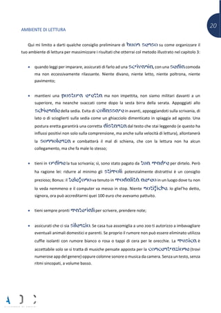 20
AMBIENTE DI LETTURA
Qui mi limito a darti qualche consiglio preliminare di buon senso su come organizzare il
tuo ambiente di lettura per massimizzare i risultati che otterrai col metodo illustrato nel capitolo 3:
• quando leggi per imparare, assicurati di farlo ad una scrivania, con una sedia comoda
ma non eccessivamente rilassante. Niente divano, niente letto, niente poltrona, niente
pavimento;
• mantieni una postura eretta ma non impettita, non siamo militari davanti a un
superiore, ma neanche svaccati come dopo la sesta birra della serata. Appoggiati allo
schienale della sedia. Evita di collassare in avanti, appoggiandoti sulla scrivania, di
lato o di scioglierti sulla sedia come un ghiacciolo dimenticato in spiaggia ad agosto. Una
postura eretta garantirà una corretta distanza dal testo che stai leggendo (e questo ha
influssi positivi non solo sulla comprensione, ma anche sulla velocità di lettura), allontanerà
la sonnolenza e combatterà il mal di schiena, che con la lettura non ha alcun
collegamento, ma che fa male lo stesso;
• tieni in ordine la tua scrivania; sì, sono stato pagato da tua madre per dirtelo. Però
ha ragione lei: ridurre al minimo gli stimoli potenzialmente distrattivi è un consiglio
prezioso; Bonus: il telefono va tenuto in modalità aereo in un luogo dove tu non
lo veda nemmeno e il computer va messo in stop. Niente notifiche. Io gliel’ho detto,
signora, ora può accreditarmi quei 100 euro che avevamo pattuito.
• tieni sempre pronti materiali per scrivere, prendere note;
• assicurati che ci sia silenzio. Se casa tua assomiglia a uno zoo ti autorizzo a imbavagliare
eventuali animali domestici e parenti. Se proprio il rumore non può essere eliminato utilizza
cuffie isolanti con rumore bianco o rosa o tappi di cera per le orecchie. La musica è
accettabile solo se si tratta di musiche pensate apposta per la concentrazione (trovi
numerose app del genere) oppure colonne sonore o musica da camera. Senza un testo, senza
ritmi sincopati, a volume basso.
 