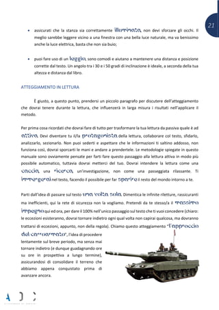 21
• assicurati che la stanza sia correttamente illuminata, non devi sforzare gli occhi. Il
meglio sarebbe leggere vicino a una finestra con una bella luce naturale, ma va benissimo
anche la luce elettrica, basta che non sia buio;
• puoi fare uso di un leggìo, sono comodi e aiutano a mantenere una distanza e posizione
corrette dal testo. Un angolo tra i 30 e i 50 gradi di inclinazione è ideale, a seconda della tua
altezza e distanza dal libro.
ATTEGGIAMENTO IN LETTURA
È giusto, a questo punto, prendersi un piccolo paragrafo per discutere dell’atteggiamento
che dovrai tenere durante la lettura, che influenzerà in larga misura i risultati nell’applicare il
metodo.
Per prima cosa ricordati che dovrai fare di tutto per trasformare la tua lettura da passiva quale è ad
attiva. Devi diventare tu il/la protagonista della lettura, collaborare col testo, sfidarlo,
analizzarlo, sezionarlo. Non puoi sederti e aspettare che le informazioni ti saltino addosso, non
funziona così, dovrai sporcarti le mani e andare a prendertele. Le metodologie spiegate in questo
manuale sono ovviamente pensate per farti fare questo passaggio alla lettura attiva in modo più
possibile automatico, tuttavia dovrai metterci del tuo. Dovrai intendere la lettura come una
caccia, una ricerca, un’investigazione, non come una passeggiata rilassante. Ti
immergerai nel testo, facendo il possibile per far sparire il resto del mondo intorno a te.
Parti dall’idea di passare sul testo una volta sola. Dimentica le infinite riletture, rassicuranti
ma inefficienti, qui la rete di sicurezza non la vogliamo. Pretendi da te stesso/a il massimo
impegno qui ed ora, per dare il 100% nell’unico passaggio sul testo che ti vuoi concedere (chiaro:
le eccezioni esisteranno, dovrai tornare indietro ogni qual volta non capirai qualcosa, ma dovranno
trattarsi di eccezioni, appunto, non della regola). Chiamo questo atteggiamento “l’approccio
del carroarmato”, l’idea di procedere
lentamente sul breve periodo, ma senza mai
tornare indietro (e dunque guadagnando ore
su ore in prospettiva a lungo termine),
assicurandosi di consolidare il terreno che
abbiamo appena conquistato prima di
avanzare ancora.
 