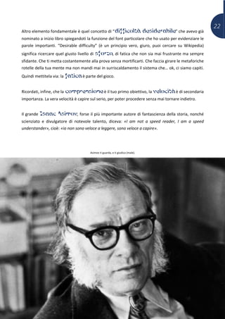22
Altro elemento fondamentale è quel concetto di “difficoltà desiderabile” che avevo già
nominato a inizio libro spiegandoti la funzione del font particolare che ho usato per evidenziare le
parole importanti. “Desirable difficulty” (è un principio vero, giuro, puoi cercare su Wikipedia)
significa ricercare quel giusto livello di sforzo, di fatica che non sia mai frustrante ma sempre
sfidante. Che ti metta costantemente alla prova senza mortificarti. Che faccia girare le metaforiche
rotelle della tua mente ma non mandi mai in surriscaldamento il sistema che… ok, ci siamo capiti.
Quindi mettitela via: la fatica è parte del gioco.
Ricordati, infine, che la comprensione è il tuo primo obiettivo, la velocità è di secondaria
importanza. La vera velocità è capire sul serio, per poter procedere senza mai tornare indietro.
Il grande Isaac Asimov, forse il più importante autore di fantascienza della storia, nonché
scienziato e divulgatore di notevole talento, diceva: «I am not a speed reader, I am a speed
understander», cioè: «io non sono veloce a leggere, sono veloce a capire».
Asimov ti guarda, e ti giudica (male).
 