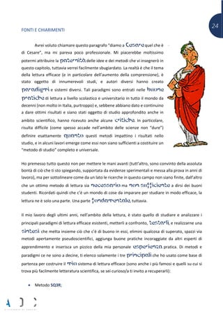 24
FONTI E CHIARIMENTI
Avrei voluto chiamare questo paragrafo “diamo a Cesare quel che è
di Cesare”, ma mi pareva poco professionale. Mi piacerebbe moltissimo
potermi attribuire la paternità delle idee e dei metodi che vi insegnerò in
questo capitolo, tuttavia verrei facilmente sbugiardato. La realtà è che il tema
della lettura efficace (e in particolare dell’aumento della comprensione), è
stato oggetto di innumerevoli studi, e autori diversi hanno creato
paradigmi e sistemi diversi. Tali paradigmi sono entrati nelle buone
pratiche di lettura a livello scolastico e universitario in tutto il mondo da
decenni (non molto in Italia, purtroppo) e, sebbene abbiano dato e continuino
a dare ottimi risultati e siano stati oggetto di studio approfondito anche in
ambito scientifico, hanno ricevuto anche alcune critiche. In particolare,
risulta difficile (come spesso accade nell’ambito delle scienze non “dure”)
definire esattamente quanto questi metodi impattino i risultati nello
studio, e in alcuni lavori emerge come essi non siano sufficienti a costituire un
“metodo di studio” completo e universale.
Ho premesso tutto questo non per mettere le mani avanti (tutt’altro, sono convinto della assoluta
bontà di ciò che ti sto spiegando, supportata da evidenze sperimentali e messa alla prova in anni di
lavoro), ma per sottolineare come da un lato le ricerche in questo campo non siano finite, dall’altro
che un ottimo metodo di lettura sia necessario ma non sufficiente a dirsi dei buoni
studenti. Ricordati quindi che c’è un mondo di cose da imparare per studiare in modo efficace, la
lettura ne è solo una parte. Una parte fondamentale, tuttavia.
Il mio lavoro degli ultimi anni, nell’ambito della lettura, è stato quello di studiare e analizzare i
principali paradigmi di lettura efficace esistenti, metterli a confronto, testarli, e realizzarne una
sintesi che metta insieme ciò che c’è di buono in essi, elimini qualcosa di superato, spazzi via
metodi apertamente pseudoscientifici, aggiunga buone pratiche incoraggiate da altri esperti di
apprendimento e inserisca un pizzico della mia personale esperienza pratica. Di metodi e
paradigmi ce ne sono a decine, ti elenco solamente i tre principali che ho usato come base di
partenza per costruire il mio sistema di lettura efficace (sono anche i più famosi e quelli su cui si
trova più facilmente letteratura scientifica, se sei curioso/a ti invito a recuperarli):
• Metodo SQ3R;
 