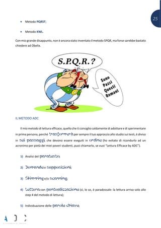 25• Metodo PQRST;
• Metodo KWL.
Con mio grande disappunto, non è ancora stato inventato il metodo SPQR, ma forse sarebbe bastato
chiedere ad Obelix.
IL METODO ADC
Il mio metodo di lettura efficace, quello che ti consiglio caldamente di adottare e di sperimentare
in prima persona, perché trasformerà per sempre il tuo approccio allo studio sui testi, è diviso
in sei passaggi, che devono essere eseguiti in ordine (ho evitato di ricondurlo ad un
acronimo per pietà dei miei poveri studenti, puoi chiamarlo, se vuoi “Lettura Efficace by ADC”).
1) Analisi del paratesto;
2) Domande e supposizioni;
3) Skimming e/o scanning;
4) Lettura con puntualizzazione (sì, lo so, è paradossale: la lettura arriva solo allo
step 4 del metodo di lettura);
5) Individuazione delle parole chiave;
 