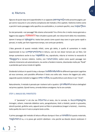 26
6) Rilettura.
Ognuno di questi step verrà approfondito in un apposito paragrafo nelle prossime pagine, per
poi venire riassunto in uno schema complessivo del metodo a fine capitolo. Vedremo inoltre come
e perché il sesto passaggio nello specifico sia sostituibile e, in contesti specifici, reso superfluo.
Se stai pensando: «sei passaggi? Ma stiamo scherzando? Va a finire che ci metto mezza giornata a
leggere due pagine» FERMATI! Non chiudere questo pdf, non disiscriverti dalla mia newsletter,
dammi il tempo di spiegare. Vedrai ben presto come questi step siano in gran parte rapidi e
pensati, in realtà, per farti risparmiare tempo, non certo per perderlo.
L’idea generale di questo metodo infatti, come già detto, è quella di aumentare in modo
esponenziale la tua comprensione in lettura, così da non dover tornare più sul libro. Col
tempo aumenterai anche la tua rapidità ma, soprattutto, ridurrai al minimo la necessità di
rileggere e tornare indietro. Inoltre, con l’esercizio, vedrai come questi passaggi non
soltanto inizieranno ad automatizzarsi, ma anche a fondersi insieme, diventando molto più “fluidi”
e perdendo quel senso iniziale di rigidità.
Dividendo la lettura in questi 6 step, e dunque suddividendo le differenti operazioni cognitive
ad essa connesse, sarà possibile affrontare il testo una volta sola. Invece che leggere più volte,
seguendo questo metodo tu leggerai una volta, ma quella lettura sarà divisa in vari “strati”.
Naturalmente, il metodo è pensato per risolvere tutti e quattro i problemi di lettura dettagliati
nel primo capitolo. Quindi trema, orrendo lettore-amalgama: hai le ore contate.
STEP 1: ANALISI DEL PARATESTO
Il “paratesto” è ciò che sta intorno al testo, che lo correda, lo accompagna.
Immagini, schemi, materiale didattico vario, paragrafazione, titoli e titoletti, parole in grassetto,
elenchi puntati, grafiche varie, appunti presi sul libro in precedenza (magari a lezione)… insomma,
tutto quello che non è il vero e proprio testo scritto.
Il primo passaggio del metodo di lettura efficace dunque è fare un’analisi di questo materiale,
ragionarci su, e io posso già sentirti obiettare: «ma perché ca diavolo dovrei analizzare il
 