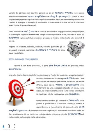 28
L’analisi del paratesto non dovrebbe portarti via più di qualche minuto, e può essere
effettuata al livello dell’intero capitolo o del singolo paragrafo, questo lo lascio
scegliere a te (dipende dai gusti e dalla lunghezza del capitolo stesso, chiaramente se parliamo di un
capitolo di 80 pagine ti sconsiglio di fare l’analisi su tutto prima di iniziare, rischia di essere uno
spreco inutile di tempo ed energie).
E se il paratesto non ci fosse? E se il libro di testo fosse un vergognoso muro giallognolo privo
di qualsivoglia supporto? Cambia libro Svolgerai comunque la tua analisi, soltanto in modo più
astratto: ragiona sulle tue conoscenze pregresse e richiama tutto ciò che sai o che credi di
sapere.
Ragiona sul paratesto, esploralo, riscaldati, richiama quello che già sai,
prepara gli strumenti e comincia a scaldare il motore. E il primo
passo è stato fatto.
STEP 2: DOMANDE E SUPPOSIZIONI
Questa è, con tutta probabilità, la parte più importante del processo. Presta
attenzione.
Una volta chiarito il contesto di riferimento attraverso l’analisi del paratesto e una volta riscaldati i
motori, è il momento di fissare degli obiettivi precisi. Come
già ti dicevo nel capitolo precedente, la lettura, per essere
efficace, deve essere attiva e focalizzata, deve
trasformarsi, da una passeggiata rilassata nel bosco, a una
caccia, da un’osservazione passiva a una ricerca, un’indagine.
Devi delineare ciò che vuoi imparare nello specifico.
Quindi ora devi mettere giù una serie di domande che ti
guidino in questa ricerca. Le domande saranno gli obiettivi di
apprendimento e risponderanno alla domanda «che cosa
voglio imparare?». È come se le domande fungessero da “timone dell’attenzione”: usale per
dare una direzione alla tua mente, una rotta da seguire, e rimanere attenti e concentrati sarà
molto, molto, molto, molto, molto più semplice.
 