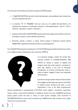 29
Per formulare le domande puoi avvalerti di quattro fonti principali:
• I ragionamenti fatti durante l’analisi del paratesto, che dovrebbero averti chiarito che
cosa puoi aspettarti dal testo;
• Le classiche “5 w doppie” (che poi sono sei, ma vabbè) del giornalismo, che
costituiscono l’ossatura di qualunque processo di domanda/risposta: «Cosa?», «Chi?»,
«Come?», «Quando?», «Dove?», «Perché?»;
• Eventuali esercizi e domande inserite direttamente dagli autori del libro al termine
di paragrafi, capitoli, o sezioni dedicate alla pratica;
• Domande raccolte a lezione, in classe, mentre parlava il professore (quindi tramite
appunti) o registrate assistendo ad esami su quell’argomento.
Puoi segnarti le domande mentalmente o scrivertele (appuntandole direttamente sul libro
o in un foglio a parte), l’importante è che ti siano ben chiare.
È un processo analogo a quello che accade nelle
classiche verifiche di comprensione del
testo (in italiano o, spesso, in inglese) che
vengono svolte alle scuole superiori: si presenta un
testo agli studenti e una serie di domande.
L’insegnante, da bravo/a professionista quale è,
intima ai ragazzi: «leggete il testo e poi rispondete
alle domande.»
Cosa fanno tutti gli studenti nella storia del mondo?
Prima leggono le domande e poi vanno a cercare
le risposte precise all’interno del testo. La cosa
interessante è che, ai fini della comprensione,
questo procedimento è assolutamente corretto. Hanno ragione i marmocchi: risparmiano
tempo e fatica e vanno dritti all’obiettivo. Il problema semmai è che poi copiano parola per
parola quanto scritto nel testo e, invece di usare questa strategia come strumento di
focalizzazione, la usano come trucchetto per saltare del tutto la lettura. Ecco, quella
invece non è una buona idea.
 