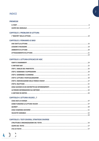 3
INDICE
PREMESSE
IL FONT ..........................................................................................................................................................................6
SCOPO DEL MANUALE...................................................................................................................................................7
CAPITOLO 1: PROBLEMI DI LETTURA
I “MOSTRI” DELLA LETTURA........................................................................................................................................10
CAPITOLO 2: PONIAMO LE BASI
CHE COS’È LA LETTURA................................................................................................................................................16
LEGGERE E RILEGGERE.................................................................................................................................................18
AMBIENTE DI LETTURA ...............................................................................................................................................20
ATTEGGIAMENTO IN LETTURA....................................................................................................................................21
.....................................................................................................................................................................................23
CAPITOLO 3: LETTURA EFFICACE BY ADC
FONTI E CHIARIMENTI.................................................................................................................................................24
IL METODO ADC ..........................................................................................................................................................25
STEP 1: ANALISI DEL PARATESTO................................................................................................................................26
STEP 2: DOMANDE E SUPPOSIZIONI ...........................................................................................................................28
STEP 3: SKIMMING E SCANNING.................................................................................................................................31
STEP 4: LETTURA E PUNTUALIZZAZIONE.....................................................................................................................34
STEP 5: INDIVIDUAZIONE DELLE PAROLE CHIAVE ......................................................................................................37
STEP 6: RILETTURA ......................................................................................................................................................41
COSA SUCCEDE SE SEI COSTRETTO AD INTERROMPERTI............................................................................................42
ULTERIORI INFORMAZIONI SUL METODO ..................................................................................................................43
IL METODO IN SINTESI.................................................................................................................................................44
CAPITOLO 4: LETTURA VELOCE…?
COSA DICE LA SCIENZA................................................................................................................................................47
COME FUNZIONA LA LETTURA VELOCE ......................................................................................................................47
QUINDI?.......................................................................................................................................................................49
COSA FUNZIONA DAVVERO ........................................................................................................................................51
VELOCITÀ VARIABILE...................................................................................................................................................52
.....................................................................................................................................................................................54
CAPITOLO 5: TESTI DIVERSI, STRATEGIE DIVERSE
STRUTTURA E ORGANIZZAZIONE DEL TESTO..............................................................................................................54
SCOPO DEL TESTO........................................................................................................................................................57
STILI DI TESTO..............................................................................................................................................................57
 