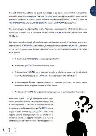 30Ricordati anche che, sebbene sia questo il passaggio in cui dovrai concentrarti a formulare tali
domande, potrai sempre aggiornarle e rivederle nei passaggi successivi (in particolare nel
passaggio successivo a questo, quello dedicato allo skimming/scanning), in caso ci fosse da
aggiungerne di ulteriori, modificarne oppure eliminarne di superflue.
Non ti sarà sfuggito che il paragrafo si chiama “domande e supposizioni”, e infatti porsi le domande,
stabilire gli obiettivi, non è sufficiente, bisogna anche esporsi in prima persona con delle
ipotesi.
Una volta chiarite le domande alle quali vorrai cercare risposta dovrai quindi cominciare a ragionarci
sopra e cercare di indovinare le risposte, sulla base della tua capacità di pensiero, delle tue
conoscenze pregresse e del puro caso. Bizzarro, lo so, ma fidati per un istante. A cosa serve
tutto questo?
• A chiarire e consolidare ancora meglio gli obiettivi;
• A creare aspettativa nei confronti del testo;
• A stimolare una “sfida” con te stesso per scoprire se ci hai preso oppure no, che si tradurrà
in un impatto anche sul piano emotivo delle informazioni che individuerai;
• A far crescere la rilevanza delle informazioni che dovrai individuare, aiutando la mente
a riconoscerle con maggiore facilità e in minor tempo;
• A migliorare il ricordo a lungo termine e la persistenza in memoria delle informazioni.
Nota come l’avere ragione oppure no non abbia
alcuna influenza sui cinque fattori appena descritti. Non
è tanto importante “azzeccarci”, è importante sfruttare
il meccanismo della supposizione per legarsi ancora
di più al testo, sfidarlo, attaccarlo. Che tu abbia
ragione o meno, il “campanello” della tua attenzione si
metterà a trillare non appena il tuo cervello si renderà
conto del successo o dell’insuccesso della supposizione.
 