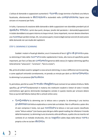 31
L’utilizzo di domande e supposizioni aumenterà i ricordi a lungo termine e faciliterà una lettura
focalizzata, allontanando le distrazioni e aiutandoti nella comprensione. Saprai cosa
cercare e ti muoverai per farlo.
In tutto, il processo di creazione delle domande e delle supposizioni non dovrebbe prenderti più di
qualche minuto. I primi due punti, dunque, (analisi del paratesto + domande/supposizioni)
in totale dovrebbero occupare intorno ai cinque minuti. Sono importanti, ma non devono diventare
una scusa per perdere tempo. Ah, non preoccuparti, troverai degli esempi concreti di costruzione
delle domande nei casi studio del capitolo 6.
STEP 3: SKIMMING E SCANNING
Scaldati i motori e fissati gli obiettivi, ora è il momento di farsi il giro di prova in pista.
Lo skimming è l’atto dello scorrere molto rapidamente il testo, alla ricerca di specifiche parole
importanti, per farsi un’idea del contenuto generico dello stesso (in inglese skimming significa
letteralmente “setacciare”, “scremare”, “fare la cresta”).
Ma, prima di andare avanti e spiegarti a cosa serva lo skimming, in cosa si differenzi con lo scanning,
e come applicarli entrambi correttamente, mi prendo un minuto per darti un avvertimento:
lo skimming è un processo pericoloso.
Sì, pericoloso, perché se usato in modo sbagliato può rovinare le tue sedute di lettura. Nello
specifico, gli errori fondamentali in materia che moltissimi studenti e lettori di tutto il mondo
commettono ogni giorno skimmando (neologismo coniato in questo istante per arrecare dolore
fisico ai puristi dell’idioma italico) libri o articoli online sono:
• Confondere lo skimming con la lettura vera e propria: lo skimming è una tecnica
preliminare di lettura esplorativa e come tale va trattata. Non è sufficiente a poter dire
di aver compreso il testo, non può sostituire la lettura e non può essere classificato
come “lettura veloce” (con buona pace dei guru dello speed-reading che infestano il mondo
della formazione). Lo skimming è uno strumento utile ed efficace, a patto che sia inserito nel
contesto di un metodo strutturato, che sia seguito subito dopo dalla lettura vera e
propria e che ne sia ben distinto;
 