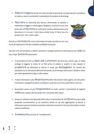 32
• Fidarsi troppo di ciò che si è colto durante lo skimming: ricordati che più è complessa
la materia, meno in profondità ti permetterà di scendere lo skimming;
• Alternare lo skimming alla lettura, diminuendo la velocità e
mettendosi a leggere a metà pagina. Sbagliato, mischiare le due cose
porta alla confusione, la confusione conduce alla bocciatura e la
bocciatura è la via per il Lato Oscuro della Forza. O forse non era
proprio così, ma ci siamo capiti.
Quindi sei avvisato/a: usa lo skimming nel modo corretto se non vuoi
finire ad ingrossare le fila dei cosiddetti analfabeti funzionali.
Ora che ti ho terrorizzato/a a dovere, passiamo a spiegare perché lo skimming sia così utile. Ha
ben cinque funzioni interessanti:
• Ti permetterà di farti un’idea del contenuto del testo per sommi capi, in modo
analogo al leggere la trama di un film prima di andare a vederlo in sala. Questo ti
preparerà ad affrontare la lettura in modo più dettagliato. Se l’analisi del
paratesto era la costruzione dei bordi del puzzle, lo skimming è cominciare a dividere i pezzi
per colore guardando la figura sulla scatola;
• Ti darà informazioni sulla disposizione delle informazioni nelle pagine, così che potrai
riconoscere i paragrafi più densi e complessi, quelli più scorrevoli, quelli facili e così via;
• Aumenterà ancora di più l’aspettativa sul testo, perché ti permetterà di cogliere
indizi sulla risposta alle domande che ti sei posto nello step 2;
• Sempre in relazione alle domande dello step 2, ti permetterà di verificare se sono state
preparate correttamente, se ne manchino alcune (in tal caso aggiungine), se alcune si
riferiscano a porzioni di testo successive o del tutto mancanti (in tal caso eliminale) o se altre
vadano modificate;
• Completerà la tua fase di “riscaldamento”.
 