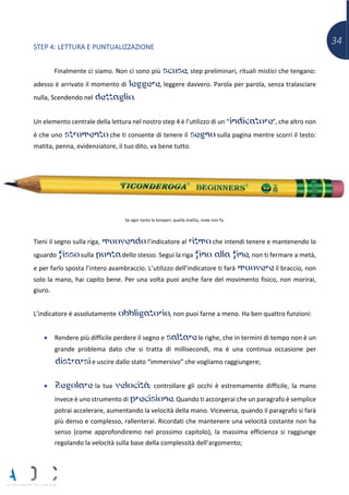 34
STEP 4: LETTURA E PUNTUALIZZAZIONE
Finalmente ci siamo. Non ci sono più scuse, step preliminari, rituali mistici che tengano:
adesso è arrivato il momento di leggere, leggere davvero. Parola per parola, senza tralasciare
nulla, Scendendo nel dettaglio.
Un elemento centrale della lettura nel nostro step 4 è l’utilizzo di un “indicatore”, che altro non
è che uno strumento che ti consente di tenere il segno sulla pagina mentre scorri il testo:
matita, penna, evidenziatore, il tuo dito, va bene tutto.
Se ogni tanto la temperi, quella matita, male non fa.
Tieni il segno sulla riga, muovendo l’indicatore al ritmo che intendi tenere e mantenendo lo
sguardo fisso sulla punta dello stesso. Segui la riga fino alla fine, non ti fermare a metà,
e per farlo sposta l’intero avambraccio. L’utilizzo dell’indicatore ti farà muovere il braccio, non
solo la mano, hai capito bene. Per una volta puoi anche fare del movimento fisico, non morirai,
giuro.
L’indicatore è assolutamente obbligatorio, non puoi farne a meno. Ha ben quattro funzioni:
• Rendere più difficile perdere il segno e saltare le righe, che in termini di tempo non è un
grande problema dato che si tratta di millisecondi, ma è una continua occasione per
distrarsi e uscire dallo stato “immersivo” che vogliamo raggiungere;
• Regolare la tua velocità: controllare gli occhi è estremamente difficile, la mano
invece è uno strumento di precisione. Quando ti accorgerai che un paragrafo è semplice
potrai accelerare, aumentando la velocità della mano. Viceversa, quando il paragrafo si farà
più denso e complesso, rallenterai. Ricordati che mantenere una velocità costante non ha
senso (come approfondiremo nel prossimo capitolo), la massima efficienza si raggiunge
regolando la velocità sulla base della complessità dell’argomento;
 
