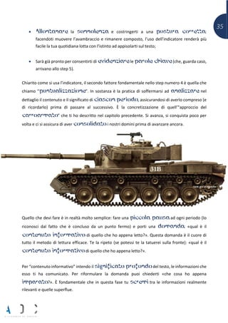 35
• Allontanare la sonnolenza e costringerti a una postura corretta:
facendoti muovere l’avambraccio e rimanere composto, l’uso dell’indicatore renderà più
facile la tua quotidiana lotta con l’istinto ad appisolarti sul testo;
• Sarà già pronto per consentirti di evidenziare le parole chiave (che, guarda caso,
arrivano allo step 5).
Chiarito come si usa l’indicatore, il secondo fattore fondamentale nello step numero 4 è quella che
chiamo “puntualizzazione”. In sostanza è la pratica di soffermarsi ad analizzare nel
dettaglio il contenuto e il significato di ciascun periodo, assicurandosi di averlo compreso (e
di ricordarlo) prima di passare al successivo. È la concretizzazione di quell’”approccio del
carroarmato” che ti ho descritto nel capitolo precedente. Si avanza, si conquista poco per
volta e ci si assicura di aver consolidato i nostri domini prima di avanzare ancora.
Quello che devi fare è in realtà molto semplice: fare una piccola pausa ad ogni periodo (lo
riconosci dal fatto che è concluso da un punto fermo) e porti una domanda: «qual è il
contenuto informativo di quello che ho appena letto?». Questa domanda è il cuore di
tutto il metodo di lettura efficace. Te la ripeto (se potessi te la tatuerei sulla fronte): «qual è il
contenuto informativo di quello che ho appena letto?».
Per “contenuto informativo” intendo il significato profondo del testo, le informazioni che
esso ti ha comunicato. Per riformulare la domanda puoi chiederti «che cosa ho appena
imparato?». È fondamentale che in questa fase tu scremi tra le informazioni realmente
rilevanti e quelle superflue.
 