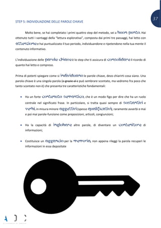 37
STEP 5: INDIVIDUAZIONE DELLE PAROLE CHIAVE
Molto bene, se hai completato i primi quattro step del metodo, sei a buon punto. Hai
ottenuto tutti i vantaggi della “lettura esplorativa”, composta dai primi tre passaggi, hai letto con
attenzione e hai puntualizzato il tuo periodo, individuandone e ripetendone nella tua mente il
contenuto informativo.
L’individuazione delle parole chiave è lo step che ti assicura di consolidare il ricordo di
quanto hai letto e compreso.
Prima di poterti spiegare come si individuano le parole chiave, devo chiarirti cosa siano. Una
parola chiave è una singola parola (e grazie al c può sembrare scontato, ma vedremo fra poco che
tanto scontato non è) che presenta tre caratteristiche fondamentali:
• Ha un forte contenuto semantico, che è un modo figo per dire che ha un ruolo
centrale nel significato frase. In particolare, si tratta quasi sempre di sostantivi e
verbi, in misura minore aggettivi (spesso qualificativi), raramente avverbi e mai
e poi mai parole-funzione come preposizioni, articoli, congiunzioni;
• Ha la capacità di inglobare altre parole, di diventare un contenitore di
informazioni;
• Costituisce un aggancio per la memoria, non appena rileggi la parola recuperi le
informazioni in essa depositate
 