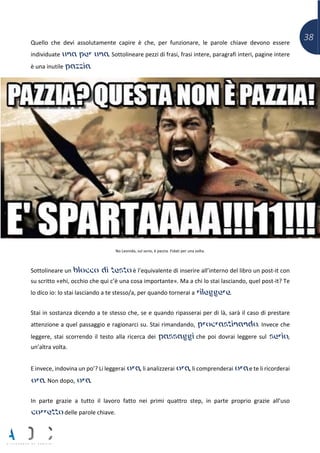 38Quello che devi assolutamente capire è che, per funzionare, le parole chiave devono essere
individuate una per una. Sottolineare pezzi di frasi, frasi intere, paragrafi interi, pagine intere
è una inutile pazzia.
No Leonida, sul serio, è pazzia. Fidati per una volta.
Sottolineare un blocco di testo è l’equivalente di inserire all’interno del libro un post-it con
su scritto «ehi, occhio che qui c’è una cosa importante». Ma a chi lo stai lasciando, quel post-it? Te
lo dico io: lo stai lasciando a te stesso/a, per quando tornerai a rileggere.
Stai in sostanza dicendo a te stesso che, se e quando ripasserai per di là, sarà il caso di prestare
attenzione a quel passaggio e ragionarci su. Stai rimandando, procrastinando. Invece che
leggere, stai scorrendo il testo alla ricerca dei passaggi che poi dovrai leggere sul serio,
un’altra volta.
E invece, indovina un po’? Li leggerai ora, li analizzerai ora, li comprenderai ora e te li ricorderai
ora. Non dopo, ora.
In parte grazie a tutto il lavoro fatto nei primi quattro step, in parte proprio grazie all’uso
corretto delle parole chiave.
 