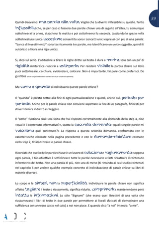 39
Quindi dicevamo: una parola alla volta. Voglio che tu diventi inflessibile su questo. Tanto
inflessibile che, se per caso ci fossero due parole chiave una di seguito all’altra, tu comunque
sottolineerai la prima, staccherai la matita e poi sottolineerai la seconda. Lasciando lo spazio nella
sottolineatura (unica eccezione consentita sono i concetti unici espressi con più di una parola:
“banca di investimento” sono tecnicamente tre parole, ma identificano un unico soggetto, quindi ti
autorizzo a tirare una riga unica).
Sì, dico sul serio. L’abitudine a tirare le righe dritte sul testo è dura a morire, solo con un po’ di
rigidità militaresca riuscirai a estirparla. Per rendere visibile la parola chiave sul libro
puoi sottolineare, cerchiare, evidenziare, colorare. Non è importante, fai pure come preferisci. De
gustibus (ma se usi gli evidenziatori sul libro sei un po’ una brutta persona).
Ma come e quando si individuano queste parole chiave?
Il “quando” è presto detto: alla fine di ogni puntualizzazione e quindi, anche qui, periodo per
periodo. Anche per le parole chiave non conviene aspettare la fine di un paragrafo, finiresti per
dover tornare indietro e rileggere.
Il “come” funziona così: una volta che hai risposto correttamente alla domanda dello step 4, cioè
«qual è il contenuto informativo?», scatta la seconda domanda: «quali singole parole mi
veicolano quel contenuto?» La risposta a questa seconda domanda, confrontata con le
caratteristiche elencate nella pagina precedente e con le domande-obiettivo costruite
nello step 2, ti farà trovare le parole chiave.
Ricordati che quello delle parole chiave è un lavoro di selezione e ragionamento: soppesa
ogni parola, il tuo obiettivo è sottolineare tutte le parole necessarie a farti ricostruire il contenuto
informativo del testo. Non una parola di più, non una di meno (ti rimando ai casi studio contenuti
nel capitolo 6 per vedere qualche esempio concreto di individuazione di parole chiave su libri di
materie diverse).
Lo scopo è la sintesi, non la superficialità. Individuare le parole chiave non significa
affatto tagliare il testo o riassumerlo, significa ridurlo, comprimerlo, mantenendone però
intatte le informazioni. Lo stile “Bignami” (che erano quei librettini di una volta che
riassumevano i libri di testo in due parole per permettere ai liceali sfaticati di elemosinare una
sufficienza con annesso calcio nel culo) a noi non piace. E quando dico “a noi” intendo: “a me”.
 