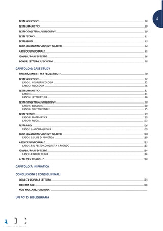 4TESTI SCIENTIFICI.........................................................................................................................................................58
TESTI UMANISTICI .......................................................................................................................................................59
TESTI CONCETTUALI-DISCORSIVI.................................................................................................................................60
TESTI TECNICI...............................................................................................................................................................61
TESTI IBRIDI .................................................................................................................................................................63
SLIDE, RIASSUNTI E APPUNTI DI ALTRI .......................................................................................................................64
ARTICOLI DI GIORNALE................................................................................................................................................65
IGNOBILI MURI DI TESTO ............................................................................................................................................66
BONUS: LETTURA SU SCHERMI ...................................................................................................................................68
CAPITOLO 6: CASE STUDY
RINGRAZIAMENTI PER I CONTRIBUTI .........................................................................................................................70
TESTI SCIENTIFICI.........................................................................................................................................................72
CASO 1: NEUROPSICOLOGIA ...................................................................................................................................72
CASO 2: FISIOLOGIA ................................................................................................................................................76
TESTI UMANISTICI .......................................................................................................................................................81
CASO 3.....................................................................................................................................................................81
CASO 4: LETTERATURA............................................................................................................................................86
TESTI CONCETTUALI-DISCORSIVI.................................................................................................................................90
CASO 5: BIOLOGIA...................................................................................................................................................90
CASO 6: DIRITTO PENALE ........................................................................................................................................95
TESTI TECNICI...............................................................................................................................................................99
CASO 8: MATEMATICA............................................................................................................................................99
CASO 9: FISICA.......................................................................................................................................................103
TESTI BRIDI ................................................................................................................................................................106
CASO 11 (ANCORA) FISICA ....................................................................................................................................109
SLIDE, RIASSUNTI E APPUNTI DI ALTRI .....................................................................................................................110
CASO 12: SLIDE DI FONETICA ................................................................................................................................110
ARTICOLI DI GIORNALE..............................................................................................................................................113
CASO 13: IL PESTO CONQUISTA IL MONDO ..........................................................................................................113
IGNOBILI MURI DI TESTO ..........................................................................................................................................114
CASO 14: NEUROLOGIA.........................................................................................................................................114
ALTRI CASI STUDIO…? ...............................................................................................................................................118
CAPITOLO 7: IN PRATICA
CONCLUSIONI E CONSIGLI FINALI
COSA C’è DOPO LA LETTURA.....................................................................................................................................125
SISTEMA ADC.............................................................................................................................................................126
NON MOLLARE, FUNZIONA! ...........................................................................................................................................
UN PO' DI BIBLIOGRAFIA
 