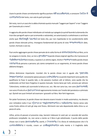 40
Usare le parole chiave correttamente significa puntare all’eccellenza, a conoscere tutto il
contenuto del testo, non solo le parti principali.
Del resto, non è un caso che io abbia chiamato questo manuale “Leggere per Sapere” e non “Leggere
per Cavarsela più o meno”.
In aggiunta alle parole chiave individuate col metodo qui spiegato (e quindi facendo la domanda che
trovi due paragrafi sopra e poi scremando e valutando), sei autorizzato/a a sottolineare o cerchiare
anche quei dettagli tecnici nel testo che, pur non rispettando le tre caratteristiche delle
parole chiave elencate prima, rimangono fondamentali dal punto di vista mnemonico: date,
numeri, formule e così via.
Puoi anche aggiungere parole chiave pensate da te sotto forma di annotazione sul libro, se te
ne vengono in mente. Anzi, se inizi a produrre parole chiave originali significa che il processo di
rielaborazione è iniziato, e questo è un ottimo segno. Anche il numero delle parole chiave
varierà da persona a persona: più siamo competenti su un argomento, di meno parole chiave
abbiamo bisogno.
Ultima distinzione importante: ricordati che la parola chiave non è uguale alla “parola
importante”, nonostante spesso possano coincidere. Le parole importanti sono quelle che
qualificano la frase in quanto tale, o che possono risultare utili al lettore, sono quelle che ho
evidenziato col font Sans Forgetica in questo manuale. Vanno bene per tutti, servono per attirare
l’attenzione, rendere più scorrevole la lettura ecc. ecc. Ma non sono tue, non sono personali,
non sono il frutto di un percorso di ragionamento iniziato con l’analisi del paratesto e culminato
qui. Quindi non puoi limitarti ad osservare i grassetti sul libro. Non farti ingannare.
Per poter funzionare, le parole chiave non devono essere trovate in modo automatico, ma devono
anzi richiedere tutto il tuo sforzo di ragionamento e selezione. Hanno senso solo
come frutto ultimo di tutti gli step visti finora. Altrimenti stai solo depositando della china su un
pezzo di carta.
Infine, prima di passare al prossimo step, lasciami indossare le vesti per un secondo del vecchio
professore rompiballe: no, non serve a niente se il libro è già sottolineato. Il punto delle parole
chiave non è tanto possederle, averle, è trovarle. È lo sforzo di individuazione che ti fa
consolidare il ricordo, creare un collegamento nella mente e ti traghetta dalla
 