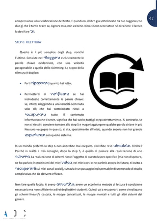 41comprensione alla rielaborazione del testo. E quindi no, il libro già sottolineato da tuo cuggino (con
due g) che è tanto bravo sa, signora mia, non va bene. Non ci sono scorciatoie né eccezioni: il lavoro
lo devi fare tu.
STEP 6: RILETTURA
Questo è il più semplice degli step, nonché
l’ultimo. Consiste nel rileggere esclusivamente le
parole chiave evidenziate, con una velocità
paragonabile a quella dello skimming. Lo scopo della
rilettura è duplice:
• Farti ripassare quanto hai letto;
• Permetterti di verificare se hai
individuato correttamente le parole chiave:
se, infatti, rileggendo a una velocità sostenuta
solo ciò che hai sottolineato riesci a
recuperare tutto il contenuto
informativo che ti serve, significa che hai svolto tutti gli step correttamente. Al contrario, se
non ci riesci ti conviene tornare allo step 5 e magari aggiungere qualche parola chiave in più
Nessuna vergogna in questo, ci sta, specialmente all’inizio, quando ancora non hai grande
esperienza con questo sistema.
In un mondo perfetto lo step 6 non andrebbe mai eseguito, verrebbe reso obsoleto. Perché?
Perché in realtà il mio consiglio, dopo lo step 5, è quello di passare alla realizzazione di uno
schema. La realizzazione di schemi non è l’oggetto di questo lavoro specifico (ma non disperare,
ne ho parlato in moltissimi dei miei video, nei miei corsi e ne parlerò ancora in futuro, ti invito a
recuperarli sui miei canali social), tuttavia è un passaggio indispensabile di un metodo di studio
complessivo che sia davvero efficace.
Non fare quella faccia, ti avevo avvertito: avere un eccellente metodo di lettura è condizione
necessaria ma non sufficiente a dirsi degli ottimi studenti. Quindi vai a recuperarti come si realizzano
gli schemi lineari/a cascata, le mappe concettuali, le mappe mentali e tutti gli altri sistemi del
genere.
 