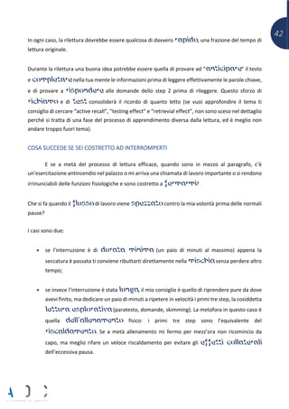 42
In ogni caso, la rilettura dovrebbe essere qualcosa di davvero rapido, una frazione del tempo di
lettura originale.
Durante la rilettura una buona idea potrebbe essere quella di provare ad “anticipare” il testo
e completare nella tua mente le informazioni prima di leggere effettivamente le parole chiave,
e di provare a rispondere alle domande dello step 2 prima di rileggere. Questo sforzo di
richiamo e di test consoliderà il ricordo di quanto letto (se vuoi approfondire il tema ti
consiglio di cercare “active recall”, “testing effect” e “retrievial effect”, non sono sceso nel dettaglio
perché si tratta di una fase del processo di apprendimento diversa dalla lettura, ed è meglio non
andare troppo fuori tema).
COSA SUCCEDE SE SEI COSTRETTO AD INTERROMPERTI
E se a metà del processo di lettura efficace, quando sono in mezzo al paragrafo, c’è
un’esercitazione antincendio nel palazzo o mi arriva una chiamata di lavoro importante o si rendono
irrinunciabili delle funzioni fisiologiche e sono costretto a fermarmi?
Che si fa quando il flusso di lavoro viene spezzato contro la mia volontà prima delle normali
pause?
I casi sono due:
• se l’interruzione è di durata minima (un paio di minuti al massimo) appena la
seccatura è passata ti conviene ributtarti direttamente nella mischia senza perdere altro
tempo;
• se invece l’interruzione è stata lunga, il mio consiglio è quello di riprendere pure da dove
avevi finito, ma dedicare un paio di minuti a ripetere in velocità i primi tre step, la cosiddetta
lettura esplorativa (paratesto, domande, skimming). La metafora in questo caso è
quella dell’allenamento fisico: i primi tre step sono l’equivalente del
riscaldamento. Se a metà allenamento mi fermo per mezz’ora non ricomincio da
capo, ma meglio rifare un veloce riscaldamento per evitare gli effetti collaterali
dell’eccessiva pausa.
 