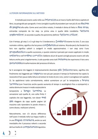 43
ULTERIORI INFORMAZIONI SUL METODO
Il metodo può essere usato nella sua interezza sia al macro-livello dell’intero capitolo di
libro, sia paragrafo per paragrafo. Il mio consiglio è quello di procedere per non più di una decina
di pagine alla volta. Come avrai senz’altro notato, il metodo è diviso di fatto in due aree,
entrambe composte da tre step. La prima area è quella della cosiddetta “lettura
esplorativa”, la seconda è quella che potremmo definire “lettura critica”.
Con il tempo, gli step 1 e 2 e gli step 4 e 5 tenderanno a fondersi insieme tra loro. È una cosa
normale e ottima, significa che hai preso confidenza col sistema. Ricorda però che fonderli tra
loro non significa saltarli o svolgerli in modo approssimativo. I vari step sono l’uno
propedeutico a quello successivo, e questo sistema è pensato per essere applicato in modo
unitario e nell’ordine corretto. Sebbene alcuni di questi consigli possano essere utili alla
lettura anche presi singolarmente, è solo quando sono tutti insieme che esprimono il loro vero
potenziale di trasformazione del processo di lettura.
Se ti accorgerai che leggere è improvvisamente diventato più faticoso bene, significa che
finalmente stai leggendo per sapere e non più per passare il tempo (e finalmente hai capito la
necessità di fare pause dalla lettura ed evitare le tirate di ore e ore, come ti consigliavo nel capitolo
2). Se applicherai tutto correttamente, vedrai aumentare un po’ le tempistiche a breve
termine (con l’esercizio anche questo aumento di tempo si assottiglierà fino a scomparire) e
vedrai diminuire invece in modo sostanziale le
tempistiche a lungo termine. La
sensazione sarà quella di, una volta finito il
capitolo che stai leggendo, non dover mai
più rileggere da capo quelle pagine (al
massimo solo riprendere le parole chiave e,
come dicevo, realizzare schemi).
Naturalmente, non c’è alcuna differenza
nell’usare il metodo nella tua lingua madre o
in una lingua straniera, anche se sarà
inevitabile che il processo rallenti a seconda
del tuo livello di competenza linguistica.
 