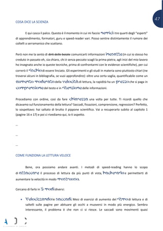 47
COSA DICE LA SCIENZA
E qui casca il palco. Questo è il momento in cui mi faccio nemici i tre quarti degli “esperti”
di apprendimento, formatori, guru e speed-reader vari. Posso sentire distintamente il rumore dei
coltelli a serramanico che scattano.
Però non me la sento di dirti delle boiate comunicarti informazioni inesatte (in cui io stesso ho
creduto in passato eh, sia chiaro, chi è senza peccato scagli la prima pietra; agli inizi del mio lavoro
ho insegnato anche io queste tecniche, prima di confrontarmi con le evidenze scientifiche), per cui
correrò il rischio di essere linciato. Gli esperimenti e gli studi in materia sono piuttosto chiari (ne
troverai alcuni in bibliografia, se vuoi approfondire): oltre una certa soglia, quantificabile come un
aumento moderato della velocità di lettura, la rapidità ha un prezzo che si paga in
comprensione del testo e in ritenzione delle informazioni.
Procediamo con ordine, così da fare chiarezza una volta per tutte. Ti ricordi quello che
dicavamo sul funzionamento della lettura? Saccadi, fissazioni, comprensione, regressioni? Perfetto,
lo sospettavo: hai saltato di brutto il pippone scientifico. Vai a recuperarlo subito al capitolo 1
(pagine 16 e 17) e poi ci rivediamo qui, io ti aspetto.
…
…
…
COME FUNZIONA LA LETTURA VELOCE
Bene, ora possiamo andare avanti. I metodi di speed-reading hanno lo scopo
di attaccare il processo di lettura da più punti di vista, hackerarlo e permetterti di
aumentare la velocità in modo mostruoso.
Cercano di farlo in 5 modi diversi:
• Velocizzando le saccadi. Mesi di esercizi di aumento del ritmo di lettura e di
saltelli sulle pagine per abituare gli occhi a muoversi in modo più energico. Sembra
interessante, il problema è che non ci si riesce. Le saccadi sono movimenti quasi
 