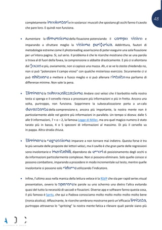 48
completamente involontari e in sostanza i muscoli che spostano gli occhi fanno il cavolo
che pare loro. E quindi non funziona.
• Aumentare la dimensione della fissazione potenziando il campo visivo e
imparando a sfruttare meglio la visione periferica. Addirittura, fautori di
metodologie estreme come il photoreading asseriscono di poter eseguire una sola fissazione
per un’intera pagina. Sì, sul serio. Il problema è che le ricerche mostrano che se una parola
si trova al di fuori della fovea, la comprensione si abbatte drasticamente. E più ci si allontana
dal focus e più, ovviamente, non si capisce una mazza. Ah, e se ve lo steste chiedendo no,
non si può “potenziare il campo visivo” con qualche misterioso esercizio. Sicuramente ci si
può abituare a mettere a fuoco meglio e si può allenare l’intuito ma parliamo di
differenze minime. Non vale la pena.
• Eliminare la subvocalizzazione. Andare così veloci che il borbottio nella nostra
testa si spenga e il cervello riesca a processare più informazioni e più in fretta. Ancora una
volta, purtroppo, non funziona. Sopprimere la subvocalizzazione porta a un calo
devastante della comprensione e, ancora più importante, la nostra mente non è
particolarmente abile nel gestire più informazioni in parallelo. Un tempo si diceva: dalle 5
alle 9 informazioni, 7 + o – 2, la famosa Legge di Miller, ma ora quel magico numero è stato
tarato più in basso, 4 o 5 spezzoni di informazioni al massimo. Di più il cervello va
in pappa. Altra strada chiusa.
• Eliminare la regressione: imparare a non tornare mai indietro. Questa forse è tra
le più sensate delle proposte dei lettori veloci, ma il cavillo è che gran parte delle regressioni
sono involontarie e inevitabili, dipendono da errori di posizionamento degli occhi o
da informazioni particolarmente complesse. Non si possono eliminare. Solo quelle consce si
possono combattere, imparando a procedere in modo incrementale sul testo, mentre quelle
involontarie si possono solo ridurre utilizzando l’indicatore.
• Infine, l’ultimo asso nella manica della lettura veloce è la RSVP che sta per rapid series visual
presentation, ovvero lo sparare le parole su uno schermo una dietro l’altra evitando
quasi del tutto la necessità di saccadi e fissazioni. Diverse app e software fanno questa cosa,
il più famoso è Spritz, che qui a Padova conosciamo molto molto molto molto molto bene
(ironia alcolica). Affascinante, le ricerche sembrano mostrarne però un’efficacia limitata,
purtroppo attraverso lo “spritzing” la nostra mente fatica a rilevare quali parole siano più
 