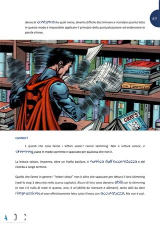 49
dense di contenuto e quali meno, diventa difficile discriminare e ricordare quanto letto
in questo modo e impossibile applicare il principio della puntualizzazione ed evidenziare le
parole chiave.
QUINDI?
E quindi che cosa fanno i lettori veloci? Fanno skimming. Non è lettura veloce, è
skimming usato in modo scorretto e spacciato per qualcosa che non è.
La lettura veloce, insomma, oltre un livello basilare, è nemica dell’accuratezza e del
ricordo a lungo termine.
Quello che fanno in genere i “lettori veloci” non è altro che spacciare per lettura il loro skimming
(vedi lo step 3 descritto nello scorso capitolo). Alcuni di loro sono davvero abili con lo skimming
(e non c’è nulla di male in questo, anzi, è un’abilità da ricercare e allenare), tanto abili da dare
l’impressione di aver effettivamente letto tutto il testo con accuratezza. Ma non è così.
 