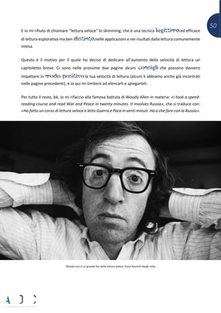 50
E io mi rifiuto di chiamare “lettura veloce” lo skimming, che è una tecnica legittima ed efficace
di lettura esplorativa ma ben distinta nelle applicazioni e nei risultati dalla lettura comunemente
intesa.
Questo è il motivo per il quale ho deciso di dedicare all’aumento della velocità di lettura un
capitoletto breve. Ci sono nelle prossime due pagine alcuni consigli che possono davvero
impattare in modo positivo la tua velocità di lettura (alcuni li abbiamo anche già incontrati
nelle pagine precedenti), e io qui mi limiterò ad elencarli e spiegarteli.
Per tutto il resto, bè, io mi rifaccio alla famosa battuta di Woody Allen in materia: «I took a speed-
reading course and read War and Peace in twenty minutes. It involves Russia», che si traduce con:
«Ho fatto un corso di lettura veloce e letto Guerra e Pace in venti minuti. Ha a che fare con la Russia».
Woody non è un grande fan della lettura veloce, forse dovresti dargli retta
 