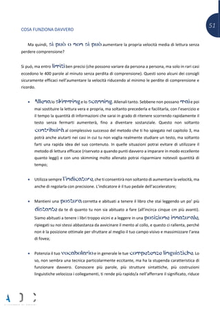 51
COSA FUNZIONA DAVVERO
Ma quindi, si può o non si può aumentare la propria velocità media di lettura senza
perdere comprensione?
Si può, ma entro limiti ben precisi (che possono variare da persona a persona, ma solo in rari casi
eccedono le 400 parole al minuto senza perdita di comprensione). Questi sono alcuni dei consigli
sicuramente efficaci nell’aumentare la velocità riducendo al minimo le perdite di comprensione e
ricordo.
• Allena lo skimming e lo scanning. Allenali tanto. Sebbene non possano mai e poi
mai sostituire la lettura vera e propria, ma soltanto precederla e facilitarla, con l’esercizio e
il tempo la quantità di informazioni che sarai in grado di ritenere scorrendo rapidamente il
testo senza fermarti aumenterà, fino a diventare sostanziale. Questo non soltanto
contribuirà al complessivo successo del metodo che ti ho spiegato nel capitolo 3, ma
potrà anche aiutarti nei casi in cui tu non voglia realmente studiare un testo, ma soltanto
farti una rapida idea del suo contenuto. In quelle situazioni potrai evitare di utilizzare il
metodo di lettura efficace (riservato a quando punti davvero a imparare in modo eccellente
quanto leggi) e con uno skimming molto allenato potrai risparmiare notevoli quantità di
tempo;
• Utilizza sempre l’indicatore, che ti consentirà non soltanto di aumentare la velocità, ma
anche di regolarla con precisione. L’indicatore è il tuo pedale dell’acceleratore;
• Mantieni una postura corretta e abituati a tenere il libro che stai leggendo un po’ più
distante da te di quanto tu non sia abituato a fare (all’incirca cinque cm più avanti).
Siamo abituati a tenere i libri troppo vicini e a leggere in una posizione innaturale,
ripiegati su noi stessi abbastanza da avvicinare il mento al collo, e questo ci rallenta, perché
non è la posizione ottimale per sfruttare al meglio il tuo campo visivo e massimizzare l’area
di fovea;
• Potenzia il tuo vocabolario e in generale le tue competenze linguistiche. Lo
so, non sembra una tecnica particolarmente eccitante, ma ha la stupenda caratteristica di
funzionare davvero. Conoscere più parole, più strutture sintattiche, più costruzioni
linguistiche velocizza i collegamenti, ti rende più rapido/a nell’afferrare il significato, riduce
 