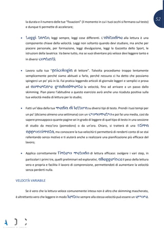 52la durata e il numero delle tue “fissazioni” (il momento in cui i tuoi occhi si fermano sul testo)
e dunque ti permette di accelerare;
• Leggi tanto, leggi sempre, leggi cose differenti. L’abitudine alla lettura è una
componente chiave della velocità. Leggi non soltanto quando devi studiare, ma anche per
piacere personale, per formazione, leggi divulgazione, leggi la Gazzetta dello Sport, le
istruzioni della lavatrice. Va bene tutto, ma se vuoi diventare più veloce devi leggere tanto e
in diversi contesti;
• Lavora sulla tua “psicologia di lettore”. Talvolta procediamo troppo lentamente
semplicemente perché siamo abituati a farlo, perché nessuno ci ha detto che possiamo
spingerci un po’ più in là. Fai pratica leggendo articoli di giornale leggeri e semplici e prova
ad aumentare gradualmente la velocità, fino ad arrivare a un passo dallo
skimming. Pian piano l’abitudine a questo esercizio avrà anche una ricaduta positiva sulla
tua velocità media di lettura per lo studio;
• Fatti un’idea della tua media di lettura su diversi tipi di testo. Prendi i tuoi tempi per
un po’ (diciamo almeno una settimana) con un cronometro e poi fai una media, così da
sapere pressappoco quante pagine sei in grado di leggere di quel tipo di testo in una sessione
di studio da mezz’ora (pomodoro) o da un’ora. Chiaro, si tratterà di una stima
approssimata, ma conoscere la tua velocità ti permetterà di renderti conto di se stai
rallentando senza motivo e ti aiuterà anche a realizzare una pianificazione più efficace del
lavoro;
• Applica correttamente l’intero metodo di lettura efficace: svolgere i vari step, in
particolari i primi tre, quelli preliminari ed esplorativi, alleggerisce il peso della lettura
vera e propria e facilita il lavoro di comprensione, permettendoti di aumentare la velocità
senza perderti nulla.
VELOCITÀ VARIABILE
Se è vero che la lettura veloce comunemente intesa non è altro che skimming mascherato,
è altrettanto vero che leggere in modo lento e sempre alla stessa velocità può essere un errore.
 