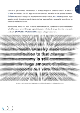 53Come ti ho già accennato nel capitolo 3, la strategia migliore in termini di velocità di lettura è
variare la rapidità con cui leggi in base alla difficoltà del testo in quel preciso momento.
Rallenta quando ti accorgi che la comprensione si fa più difficile, accelera quando si fa più
agevole, portala al massimo quando ti accorgi di star leggendo frasi o paragrafi di raccordo con un
contenuto informativo risibile.
In conclusione, ancora una volta, a costo di sembrare ripetitivo, concentrati su quello che davvero
fa la differenza in termini di tempo: capire tutto, capire in fretta. E, se vuoi dare retta a me, lascia
perdere le promesse irrealizzabili e troppo belle per essere vere.
Se questo è quello che vedi mentre leggi, è altamente probabile che in quel drink ci fosse qualcosa di strano…
 