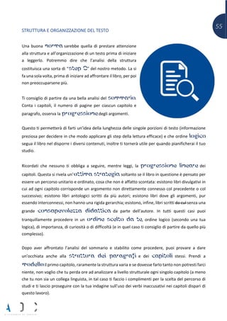 55
STRUTTURA E ORGANIZZAZIONE DEL TESTO
Una buona norma sarebbe quella di prestare attenzione
alla struttura e all’organizzazione di un testo prima di iniziare
a leggerlo. Potremmo dire che l’analisi della struttura
costituisca una sorta di “step 0” del nostro metodo. La si
fa una sola volta, prima di iniziare ad affrontare il libro, per poi
non preoccuparsene più.
Ti consiglio di partire da una bella analisi del sommario.
Conta i capitoli, il numero di pagine per ciascun capitolo e
paragrafo, osserva la progressione degli argomenti.
Questo ti permetterà di farti un’idea della lunghezza delle singole porzioni di testo (informazione
preziosa per decidere in che modo applicare gli step della lettura efficace) e che ordine logico
segua il libro nel disporre i diversi contenuti, inoltre ti tornerà utile per quando pianificherai il tuo
studio.
Ricordati che nessuno ti obbliga a seguire, mentre leggi, la progressione lineare dei
capitoli. Questa si rivela un’ottima strategia soltanto se il libro in questione è pensato per
essere un percorso unitario e ordinato, cosa che non è affatto scontata: esistono libri divulgativi in
cui ad ogni capitolo corrisponde un argomento non direttamente connesso col precedente o col
successivo; esistono libri antologici scritti da più autori; esistono libri dove gli argomenti, pur
essendo interconnessi, non hanno una rigida gerarchia; esistono, infine, libri scritti da cul senza una
grande consapevolezza didattica da parte dell’autore. In tutti questi casi puoi
tranquillamente procedere in un ordine scelto da te, ordine logico (secondo una tua
logica), di importanza, di curiosità o di difficoltà (e in quel caso ti consiglio di partire da quello più
complesso).
Dopo aver affrontato l’analisi del sommario e stabilito come procedere, puoi provare a dare
un’occhiata anche alla struttura dei paragrafi e dei capitoli stessi. Prendi a
modello il primo capitolo, raramente la struttura varia e se dovesse farlo tanto non potresti farci
niente, non voglio che tu perda ore ad analizzare a livello strutturale ogni singolo capitolo (a meno
che tu non sia un collega linguista, in tal caso ti faccio i complimenti per la scelta del percorso di
studi e ti lascio proseguire con la tua indagine sull’uso dei verbi inaccusativi nei capitoli dispari di
questo lavoro).
 