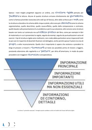56
Spesso i testi meglio progettati seguono un ordine, una struttura rigida pensata per
facilitare la lettura. Alcune di queste strutture arrivano direttamente dal giornalismo,
come la famosa piramide rovesciata (che vedi qui di fianco), altre dalla scrittura per il web, come
la struttura a clessidra e lo schema delle cinque scatole; altre sono più classiche come lo schema
argomentativo, quello descrittivo, quello causa-effetto, quello della comparazione e contrasto,
quello basato sulla presentazione di un problema e poi la sua soluzione; altre ancora sono strutture
basate non tanto sul contenuto ma sull’utilizzo pratico del libro, come per esempio in libri
di matematica in cui è presentata la regola, seguita da esempi, seguita da puntualizzazioni varie ed
esercizi. I tipi di struttura rigida sono moltissimi, non credo abbia particolare senso impararseli tutti
(e poi così mi risparmio di doverteli illustrare nel dettaglio), anche perché spesso l’autore ne crea di
propri, a volte inconsciamente. Quello che è importante è sapere che esistono e prendersi la
briga di provare a trovarli e riconoscerli sul testo (se possibile) prima di iniziare a leggere,
prestando attenzione alle regolarità e ai “pattern”, per dirla all’americana, in modo da poter
procedere con maggiore sicurezza e consapevolezza.
Lo schema “a piramide rovesciata”. Immagina quanto sarebbero confusi nel vederlo dei Faraoni dell’antico Egitto.
 