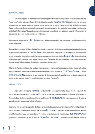 57
SCOPO DEL TESTO
Un altro aspetto da non sottovalutare che potrai trovare interessante e utile in questo nostro
“step zero” della lettura efficace è l’individuazione dello scopo ultimo del testo. Ho pensato
di dedicare un paragrafetto a questo tema anche se è meno rilevante ai fini della lettura per
l’apprendimento. Se sei uno studente, infatti, la maggior parte dei testi che leggerai avrà un intento
didattico/informativo/divulgativo: sarà in sostanza progettato per passarti alcune informazioni e
assicurarsi che tu le abbia comprese e ritenute.
Esistono però moltissimi altri tipi di testo, ad esempio quello argomentativo, quello persuasivo,
quello di critica.
Domandarsi che tipo di libro si stia affrontando ci può dare delle informazioni in più e ci può aiutare
in particolare nella fase di definizione delle domande (lo step 2). Ad esempio, se riconosciamo
che il testo che stiamo leggendo ha uno scopo persuasivo, una delle domande da porsi prima
di leggerlo sarà: «di che cosa vuole convincermi l’autore». Se si tratta di un testo argomentativo
invece: «qual è la posizione dell’autore su questo argomento?»
Al di là dell’utilità nello studio, abituarsi a riconoscere e chiarire lo scopo di un testo è una splendida
idea, e va nella direzione di combattere la tendenza così diffusa al fraintendimento e alla
superficialità. Aggiungi al tuo arsenale di domande, quindi, quella meta-testuale: «perché è
stato scritto questo testo?», «quale scopo si prefigge l’autore?».
STILI DI TESTO
Non tutti i libri sono uguali, non tutti i libri sono scritti nello stesso modo. È quindi del
tutto evidente la necessità di adattarsi al materiale che ci troviamo di fronte, pur tenendo
ferme le basi della metodologia di lettura efficace, modificando il nostro processo di lettura
per ottenere il massimo grado di efficacia.
Vedremo nel prossimo capitolo, dedicato ai casi studio, esempi concreti per differenti tipologie di
testo, tuttavia vale la pena di elencare alcune differenze tipiche tra i vari tipi di libro e a quali
modifiche del metodo corrispondano. Per prima cosa distinguerò i testi in base all’argomento
(scientifici o umanistici), poi in base al tipo di contenuto (concettuali-discorsivi e tecnici),
 