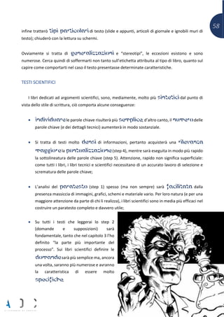 58
infine tratterò tipi particolari di testo (slide e appunti, articoli di giornale e ignobili muri di
testo); chiuderò con la lettura su schermi.
Ovviamente si tratta di generalizzazioni e “stereotipi”, le eccezioni esistono e sono
numerose. Cerca quindi di soffermarti non tanto sull’etichetta attribuita al tipo di libro, quanto sul
capire come comportarti nel caso il testo presentasse determinate caratteristiche.
TESTI SCIENTIFICI
I libri dedicati ad argomenti scientifici, sono, mediamente, molto più sintetici dal punto di
vista dello stile di scrittura, ciò comporta alcune conseguenze:
• individuare le parole chiave risulterà più semplice; d’altro canto, il numero delle
parole chiave (e dei dettagli tecnici) aumenterà in modo sostanziale.
• Si tratta di testi molto densi di informazioni, pertanto acquisterà una rilevanza
maggiore la puntualizzazione (step 4), mentre sarà eseguita in modo più rapido
la sottolineatura delle parole chiave (step 5). Attenzione, rapido non significa superficiale:
come tutti i libri, i libri tecnici e scientifici necessitano di un accurato lavoro di selezione e
scrematura delle parole chiave;
• L’analisi del paratesto (step 1) spesso (ma non sempre) sarà facilitata dalla
presenza massiccia di immagini, grafici, schemi e materiale vario. Per loro natura (e per una
maggiore attenzione da parte di chi li realizza), i libri scientifici sono in media più efficaci nel
costruire un paratesto completo e davvero utile;
• Su tutti i testi che leggerai lo step 2
(domande e supposizioni) sarà
fondamentale, tanto che nel capitolo 3 l’ho
definito “la parte più importante del
processo”. Sui libri scientifici definire le
domande sarà più semplice ma, ancora
una volta, saranno più numerose e avranno
la caratteristica di essere molto
specifiche;
 