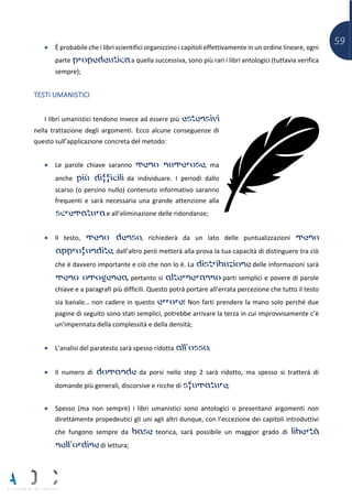59• È probabile che i libri scientifici organizzino i capitoli effettivamente in un ordine lineare, ogni
parte propedeutica a quella successiva, sono più rari i libri antologici (tuttavia verifica
sempre);
TESTI UMANISTICI
I libri umanistici tendono invece ad essere più estensivi
nella trattazione degli argomenti. Ecco alcune conseguenze di
questo sull’applicazione concreta del metodo:
• Le parole chiave saranno meno numerose, ma
anche più difficili da individuare. I periodi dallo
scarso (o persino nullo) contenuto informativo saranno
frequenti e sarà necessaria una grande attenzione alla
scrematura e all’eliminazione delle ridondanze;
• Il testo, meno denso, richiederà da un lato delle puntualizzazioni meno
approfondite, dall’altro però metterà alla prova la tua capacità di distinguere tra ciò
che è davvero importante e ciò che non lo è. La distribuzione delle informazioni sarà
meno omogenea, pertanto si alterneranno parti semplici e povere di parole
chiave e a paragrafi più difficili. Questo potrà portare all’errata percezione che tutto il testo
sia banale… non cadere in questo errore! Non farti prendere la mano solo perché due
pagine di seguito sono stati semplici, potrebbe arrivare la terza in cui improvvisamente c’è
un’impennata della complessità e della densità;
• L’analisi del paratesto sarà spesso ridotta all’osso;
• Il numero di domande da porsi nello step 2 sarà ridotto, ma spesso si tratterà di
domande più generali, discorsive e ricche di sfumature;
• Spesso (ma non sempre) i libri umanistici sono antologici o presentano argomenti non
direttamente propedeutici gli uni agli altri dunque, con l’eccezione dei capitoli introduttivi
che fungono sempre da base teorica, sarà possibile un maggior grado di libertà
nell’ordine di lettura;
 