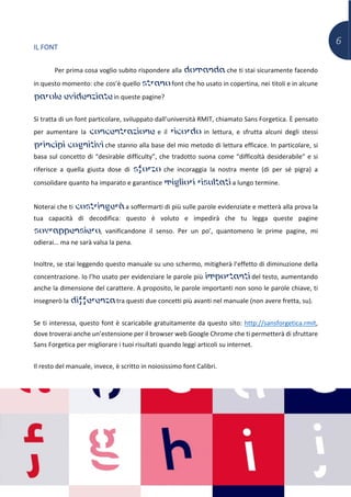 6
IL FONT
Per prima cosa voglio subito rispondere alla domanda che ti stai sicuramente facendo
in questo momento: che cos’è quello strano font che ho usato in copertina, nei titoli e in alcune
parole evidenziate in queste pagine?
Si tratta di un font particolare, sviluppato dall’università RMIT, chiamato Sans Forgetica. È pensato
per aumentare la concentrazione e il ricordo in lettura, e sfrutta alcuni degli stessi
principi cognitivi che stanno alla base del mio metodo di lettura efficace. In particolare, si
basa sul concetto di “desirable difficulty”, che tradotto suona come “difficoltà desiderabile” e si
riferisce a quella giusta dose di sforzo che incoraggia la nostra mente (di per sé pigra) a
consolidare quanto ha imparato e garantisce migliori risultati a lungo termine.
Noterai che ti costringerà a soffermarti di più sulle parole evidenziate e metterà alla prova la
tua capacità di decodifica: questo è voluto e impedirà che tu legga queste pagine
sovrappensiero, vanificandone il senso. Per un po’, quantomeno le prime pagine, mi
odierai… ma ne sarà valsa la pena.
Inoltre, se stai leggendo questo manuale su uno schermo, mitigherà l’effetto di diminuzione della
concentrazione. Io l’ho usato per evidenziare le parole più importanti del testo, aumentando
anche la dimensione del carattere. A proposito, le parole importanti non sono le parole chiave, ti
insegnerò la differenza tra questi due concetti più avanti nel manuale (non avere fretta, su).
Se ti interessa, questo font è scaricabile gratuitamente da questo sito: http://sansforgetica.rmit,
dove troverai anche un’estensione per il browser web Google Chrome che ti permetterà di sfruttare
Sans Forgetica per migliorare i tuoi risultati quando leggi articoli su internet.
Il resto del manuale, invece, è scritto in noiosissimo font Calibri.
 