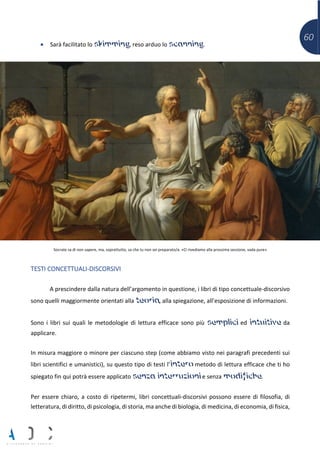 60
• Sarà facilitato lo skimming, reso arduo lo scanning.
Socrate sa di non sapere, ma, soprattutto, sa che tu non sei preparato/a. «Ci rivediamo alla prossima sessione, vada pure»
TESTI CONCETTUALI-DISCORSIVI
A prescindere dalla natura dell’argomento in questione, i libri di tipo concettuale-discorsivo
sono quelli maggiormente orientati alla teoria, alla spiegazione, all’esposizione di informazioni.
Sono i libri sui quali le metodologie di lettura efficace sono più semplici ed intuitive da
applicare.
In misura maggiore o minore per ciascuno step (come abbiamo visto nei paragrafi precedenti sui
libri scientifici e umanistici), su questo tipo di testi l’intero metodo di lettura efficace che ti ho
spiegato fin qui potrà essere applicato senza interruzioni e senza modifiche.
Per essere chiaro, a costo di ripetermi, libri concettuali-discorsivi possono essere di filosofia, di
letteratura, di diritto, di psicologia, di storia, ma anche di biologia, di medicina, di economia, di fisica,
 