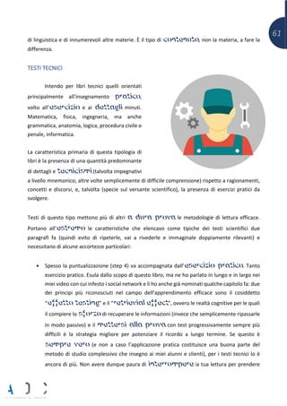 61
di linguistica e di innumerevoli altre materie. È il tipo di contenuto, non la materia, a fare la
differenza.
TESTI TECNICI
Intendo per libri tecnici quelli orientati
principalmente all’insegnamento pratico,
volto all’esercizio e ai dettagli minuti.
Matematica, fisica, ingegneria, ma anche
grammatica, anatomia, logica, procedura civile o
penale, informatica.
La caratteristica primaria di questa tipologia di
libri è la presenza di una quantità predominante
di dettagli e tecnicismi (talvolta impegnativi
a livello mnemonico, altre volte semplicemente di difficile comprensione) rispetto a ragionamenti,
concetti e discorsi, e, talvolta (specie sul versante scientifico), la presenza di esercizi pratici da
svolgere.
Testi di questo tipo mettono più di altri a dura prova le metodologie di lettura efficace.
Portano all’estremo le caratteristiche che elencavo come tipiche dei testi scientifici due
paragrafi fa (quindi evito di ripeterle, vai a rivederle e immaginale doppiamente rilevanti) e
necessitano di alcune accortezze particolari:
• Spesso la puntualizzazione (step 4) va accompagnata dall’esercizio pratico. Tanto
esercizio pratico. Esula dallo scopo di questo libro, ma ne ho parlato in lungo e in largo nei
miei video con cui infesto i social network e li ho anche già nominati qualche capitolo fa: due
dei principi più riconosciuti nel campo dell’apprendimento efficace sono il cosiddetto
“effetto testing” e il “retrievial effect”, ovvero le realtà cognitive per le quali
il compiere lo sforzo di recuperare le informazioni (invece che semplicemente ripassarle
in modo passivo) e il mettersi alla prova con test progressivamente sempre più
difficili è la strategia migliore per potenziare il ricordo a lungo termine. Se questo è
sempre vero (e non a caso l’applicazione pratica costituisce una buona parte del
metodo di studio complessivo che insegno ai miei alunni e clienti), per i testi tecnici lo è
ancora di più. Non avere dunque paura di interrompere la tua lettura per prendere
 