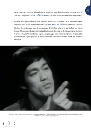 62carta e penna e metterti ad applicare: è un’ottima idea. Questo risulterà in una sorta di
“lettura a singhiozzo” intervallata da altre fasi dello studio, ma è naturale e necessario;
• Quando ti ho spiegato lo step 6 del metodo, la rilettura, ti ho detto che in un mondo ideale
andrebbe resa inutile e obsoleta dalla costruzione di schemi. Mentivo. Il mondo
ideale e il mondo reale sono la stessa cosa: devi fare schemi, in particolare per i testi
tecnici. Rileggere un libro di matematica è buttare via il tempo. Lo devi leggere attentamente
la prima volta, soffermandoti sul capire ogni passaggio e sul metterlo in pratica fin da subito,
schematizzare e poi spaccarti di esercizio finché non vedi i numeri uscirti dal apparire
ovunque;
“La pratica senza la teoria è cieca, come cieca è la teoria senza la pratica.” A dirlo era Protagora, non Bruce Lee. Ma Bruce Lee spaccava teste a calci,
quindi glielo vai a dire tu che ha sbagliato pagina
 