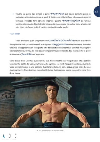 63
• Talvolta su questo tipo di testi la parte mnemonica può essere centrale (penso in
particolare ai testi di anatomia, a quelli di diritto o certi libri di fisica ed economia zeppi di
formule). Potrebbe farti comodo imparare qualche mnemotecnica (le famose
tecniche di memoria). Non le tratterò in questo ebook ma ne ho parlato come al solito nei
miei video e in futuro vedrò di mettere per iscritto anche quelle.
TESTI IBRIDI
I testi ibridi sono quelli che presentano caratteristiche miste di tutte e quattro le
tipologie viste finora, e sono in realtà la stragrande maggioranza dei testi esistenti. Non devi
fare altro che applicare i vari consigli che ti ho dato adattandoti al contesto specifico del paragrafo
o del capitolo in cui ti trovi. Se ti sei davvero impadronito/a del metodo, devi essere anche in grado
di dimostrarti flessibile nell’applicarlo.
Come diceva Bruce Lee «You put water in a cup, it becomes the cup. You put water into a bottle it
becomes the bottle. Be water, my friend», che significa: «se metti l’acqua in una tazza, diventa la
tazza, se metti l’acqua in una bottiglia, diventa la bottiglia. Sii come acqua, amico mio». Sì, sono
riuscito a inserire Bruce Lee in un manuale di lettura e studio per due pagine consecutive: sono fiero
di me stesso.
Ah, ecco, questa sì che era una citazione corretta
 