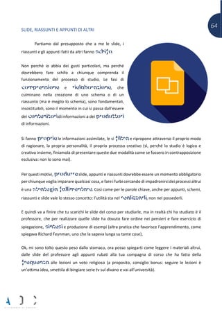 64
SLIDE, RIASSUNTI E APPUNTI DI ALTRI
Partiamo dal presupposto che a me le slide, i
riassunti e gli appunti fatti da altri fanno schifo.
Non perché io abbia dei gusti particolari, ma perché
dovrebbero fare schifo a chiunque comprenda il
funzionamento del processo di studio. Le fasi di
comprensione e rielaborazione, che
culminano nella creazione di uno schema o di un
riassunto (ma è meglio lo schema), sono fondamentali,
insostituibili, sono il momento in cui si passa dall’essere
dei contenitori di informazioni a dei produttori
di informazioni.
Si fanno proprie le informazioni assimilate, le si filtra e ripropone attraverso il proprio modo
di ragionare, la propria personalità, il proprio processo creativo (sì, perché lo studio è logico e
creativo insieme, finiamola di presentare queste due modalità come se fossero in contrapposizione
esclusiva: non lo sono mai).
Per questi motivi, produrre slide, appunti e riassunti dovrebbe essere un momento obbligatorio
per chiunque voglia imparare qualsiasi cosa, e fare i furbi cercando di impadronirsi dei processi altrui
è una strategia fallimentare. Così come per le parole chiave, anche per appunti, schemi,
riassunti e slide vale lo stesso concetto: l’utilità sta nel realizzarli, non nel possederli.
E quindi va a finire che tu scarichi le slide del corso per studiarle, ma in realtà chi ha studiato è il
professore, che per realizzare quelle slide ha dovuto fare ordine nei pensieri e fare esercizio di
spiegazione, sintesi e produzione di esempi (altra pratica che favorisce l’apprendimento, come
spiegava Richard Feynman, uno che la sapeva lunga su tante cose).
Ok, mi sono tolto questo peso dallo stomaco, ora posso spiegarti come leggere i materiali altrui,
dalle slide del professore agli appunti rubati alla tua compagna di corso che ha fatto della
frequenza alle lezioni un voto religioso (a proposito, consiglio bonus: seguire le lezioni è
un’ottima idea, smettila di bingiare serie tv sul divano e vai all’università).
 