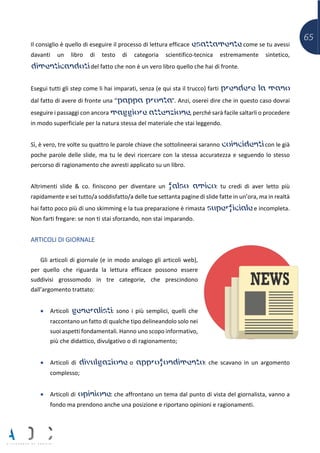65
Il consiglio è quello di eseguire il processo di lettura efficace esattamente come se tu avessi
davanti un libro di testo di categoria scientifico-tecnica estremamente sintetico,
dimenticandoti del fatto che non è un vero libro quello che hai di fronte.
Esegui tutti gli step come li hai imparati, senza (e qui sta il trucco) farti prendere la mano
dal fatto di avere di fronte una “pappa pronta”. Anzi, oserei dire che in questo caso dovrai
eseguire i passaggi con ancora maggiore attenzione, perché sarà facile saltarli o procedere
in modo superficiale per la natura stessa del materiale che stai leggendo.
Sì, è vero, tre volte su quattro le parole chiave che sottolineerai saranno coincidenti con le già
poche parole delle slide, ma tu le devi ricercare con la stessa accuratezza e seguendo lo stesso
percorso di ragionamento che avresti applicato su un libro.
Altrimenti slide & co. finiscono per diventare un falso amico: tu credi di aver letto più
rapidamente e sei tutto/a soddisfatto/a delle tue settanta pagine di slide fatte in un’ora, ma in realtà
hai fatto poco più di uno skimming e la tua preparazione è rimasta superficiale e incompleta.
Non farti fregare: se non ti stai sforzando, non stai imparando.
ARTICOLI DI GIORNALE
Gli articoli di giornale (e in modo analogo gli articoli web),
per quello che riguarda la lettura efficace possono essere
suddivisi grossomodo in tre categorie, che prescindono
dall’argomento trattato:
• Articoli generalisti: sono i più semplici, quelli che
raccontano un fatto di qualche tipo delineandolo solo nei
suoi aspetti fondamentali. Hanno uno scopo informativo,
più che didattico, divulgativo o di ragionamento;
• Articoli di divulgazione o approfondimento: che scavano in un argomento
complesso;
• Articoli di opinione: che affrontano un tema dal punto di vista del giornalista, vanno a
fondo ma prendono anche una posizione e riportano opinioni e ragionamenti.
 