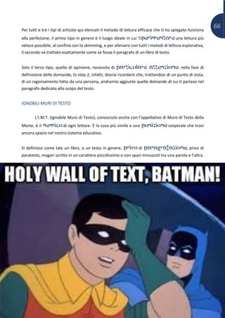 66Per tutti e tre i tipi di articolo qui elencati il metodo di lettura efficace che ti ho spiegato funziona
alla perfezione, il primo tipo in genere è il luogo ideale in cui sperimentare una lettura più
veloce possibile, al confine con lo skimming, e per allenarsi con tutti i metodi di lettura esplorativa,
il secondo va trattato esattamente come se fosse il paragrafo di un libro di testo.
Solo il terzo tipo, quello di opinione, necessita di particolare attenzione: nella fase di
definizione delle domande, lo step 2, infatti, dovrai ricordarti che, trattandosi di un punto di vista,
di un ragionamento fatto da una persona, andranno aggiunte quelle domande di cui ti parlavo nel
paragrafo dedicato allo scopo del testo.
IGNOBILI MURI DI TESTO
L’I.M.T. (Ignobile Muro di Testo), conosciuto anche con l’appellativo di Muro di Testo della
Morte, è il nemico di ogni lettore. È la cosa più simile a una punizione corporale che trovi
ancora spazio nel nostro sistema educativo.
Si definisce come tale un libro, o un testo in genere, privo di paragrafazione, privo di
paratesto, magari scritto in un carattere piccolissimo e con spazi minuscoli tra una parola e l’altra.
 