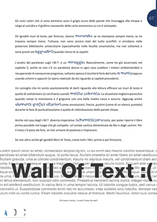 67Gli unici colori che vi sono ammessi sono il grigio scuro delle parole che incoraggia alla miopia e
istiga al suicidio e il giallino nauseante della carta economica su cui è stampato.
Gli ignobili muri di testo, per fortuna, stanno morendo: se ne stampano sempre meno, se ne
trovano sempre meno. Tuttavia, non sono ancora stati del tutto sconfitti: si annidano nelle
polverose biblioteche universitarie (specialmente nelle facoltà umanistiche, ma non soltanto) e
sono pronti ad aggredirti quando meno te lo aspetti.
L’analisi del paratesto sugli I.M.T. è un miraggio. Naturalmente, come ho già accennato nel
capitolo 3, anche se non c’è un paratesto dovrai in ogni caso scaldare i motori ambientandoti e
recuperando le conoscenze pregresse, soltanto spesso ti toccherà farlo del tutto a mente oppure
usando schemi e appunti (si spera realizzati da te) riguardo ai capitoli precedenti.
Un consiglio che mi sento assolutamente di darti riguardo alla lettura efficace sui muri di testo è
quello di sottolineare (o cerchiare) usando matite colorate. La situazione migliora parecchio
quando rompi la monotonia e il grigiume con una bella matita rossa o azzurra. Aggiungi anche
elementi grafici ulteriori come annotazioni, frecce, puntini (come di un elenco puntato)
durante la fase di puntualizzazione e quella di individuazione delle parole chiave.
Anche nel caso degli I.M.T. diventa imperativo schematizzare tutto, per poter riporre il libro
prima possibile nel luogo che gli compete: un’umida cantina dimenticata da Dio e dagli uomini. Per
il resto c’è poco da fare, se non armarsi di pazienza e imprecare.
Se non altro anche gli Ignobili Muri di Testo, come tutti i libri, prima o poi finiscono.
Ed è pure in latino… la senti l’ansia che sale?
 