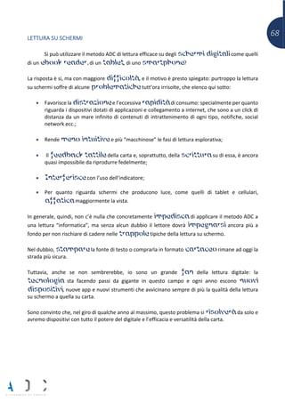 68LETTURA SU SCHERMI
Si può utilizzare il metodo ADC di lettura efficace su degli schermi digitali come quelli
di un ebook reader, di un tablet, di uno smartphone?
La risposta è sì, ma con maggiore difficoltà, e il motivo è presto spiegato: purtroppo la lettura
su schermi soffre di alcune problematiche tutt’ora irrisolte, che elenco qui sotto:
• Favorisce la distrazione e l’eccessiva rapidità di consumo: specialmente per quanto
riguarda i dispositivi dotati di applicazioni e collegamento a internet, che sono a un click di
distanza da un mare infinito di contenuti di intrattenimento di ogni tipo, notifiche, social
network ecc.;
• Rende meno intuitive e più “macchinose” le fasi di lettura esplorativa;
• Il feedback tattile della carta e, soprattutto, della scrittura su di essa, è ancora
quasi impossibile da riprodurre fedelmente;
• Interferisce con l’uso dell’indicatore;
• Per quanto riguarda schermi che producono luce, come quelli di tablet e cellulari,
affatica maggiormente la vista.
In generale, quindi, non c’è nulla che concretamente impedisca di applicare il metodo ADC a
una lettura “informatica”, ma senza alcun dubbio il lettore dovrà impegnarsi ancora più a
fondo per non rischiare di cadere nelle trappole tipiche della lettura su schermo.
Nel dubbio, stampare la fonte di testo o comprarla in formato cartaceo rimane ad oggi la
strada più sicura.
Tuttavia, anche se non sembrerebbe, io sono un grande fan della lettura digitale: la
tecnologia sta facendo passi da gigante in questo campo e ogni anno escono nuovi
dispositivi, nuove app e nuovi strumenti che avvicinano sempre di più la qualità della lettura
su schermo a quella su carta.
Sono convinto che, nel giro di qualche anno al massimo, questo problema si risolverà da solo e
avremo dispositivi con tutto il potere del digitale e l’efficacia e versatilità della carta.
 